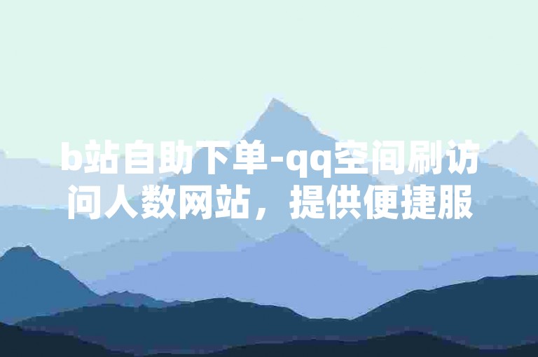 b站自助下单-qq空间刷访问人数网站，提供便捷服务。