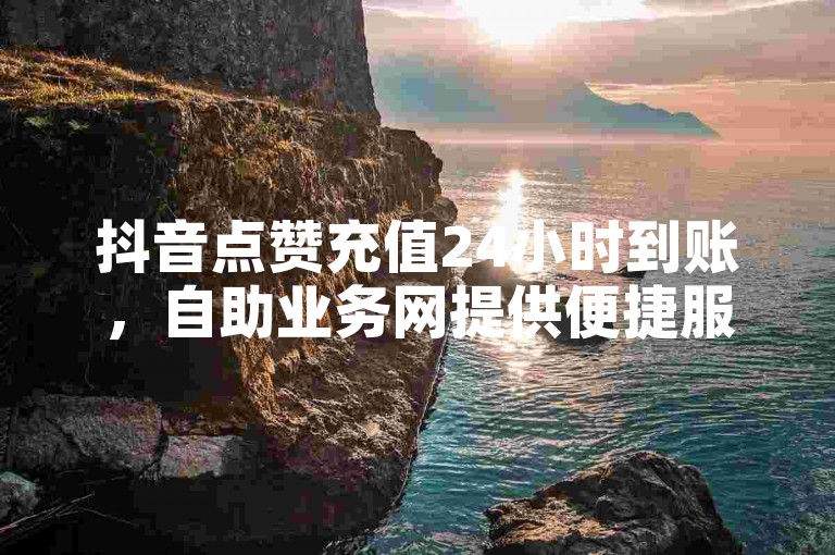 抖音点赞充值24小时到账，自助业务网提供便捷服务。