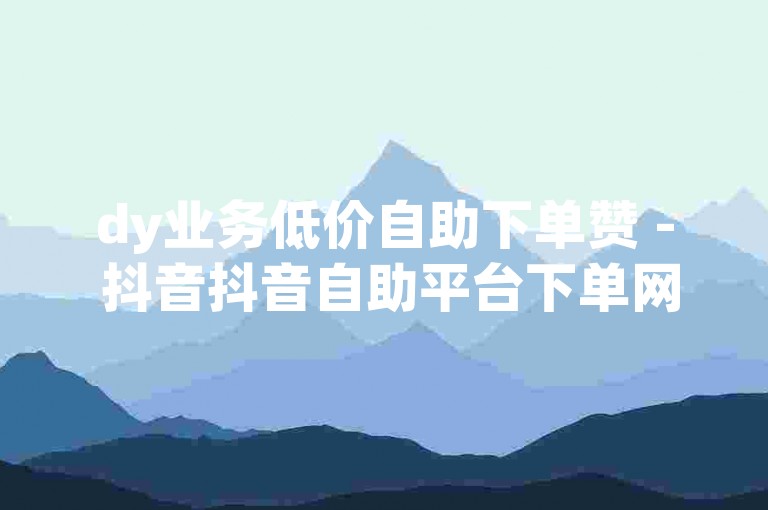 dy业务低价自助下单赞 - 抖音抖音自助平台下单网站