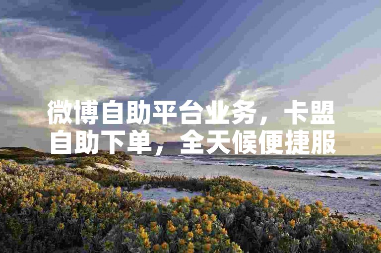 微博自助平台业务，卡盟自助下单，全天候便捷服务。