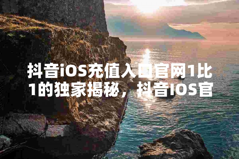 抖音iOS充值入口官网1比1的独家揭秘，抖音IOS官方1比1充值入口指南！2025必学。