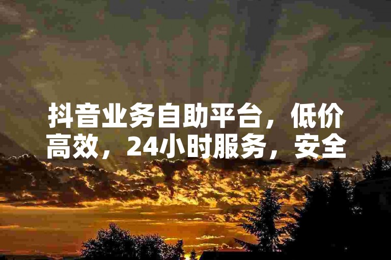 抖音业务自助平台，低价高效，24小时服务，安全可靠。