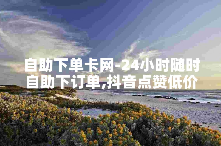 自助下单卡网-24小时随时自助下订单,抖音点赞低价平台自助操作。