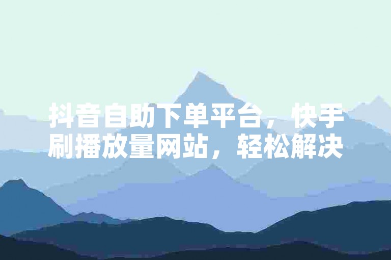 抖音自助下单平台，快手刷播放量网站，轻松解决推广难题。
