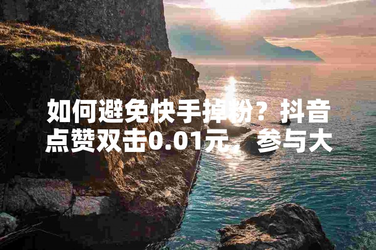 如何避免快手掉粉？抖音点赞双击0.01元，参与大地房产马山肥装修活动。