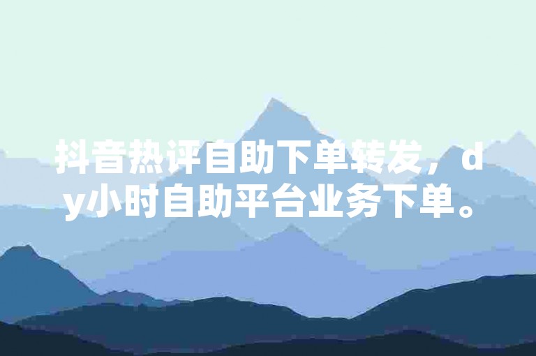 抖音热评自助下单转发，dy小时自助平台业务下单。
