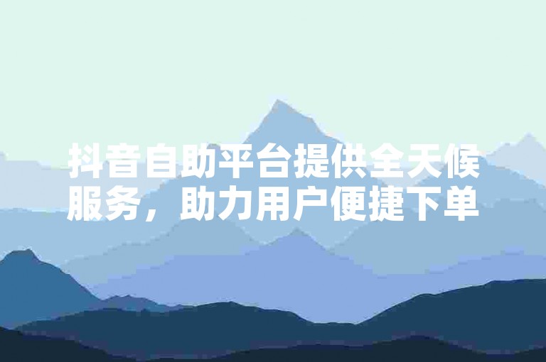抖音自助平台提供全天候服务，助力用户便捷下单。