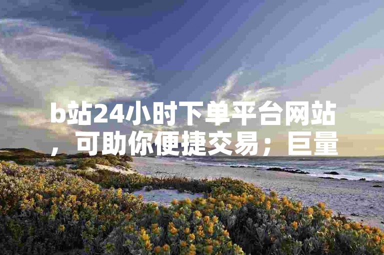 b站24小时下单平台网站，可助你便捷交易；巨量千川推广官网，能助力营销推广。
