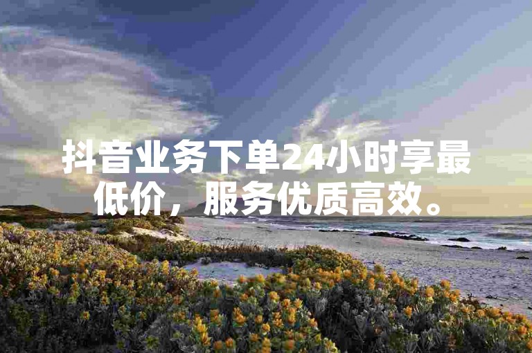 抖音业务下单24小时享最低价，服务优质高效。