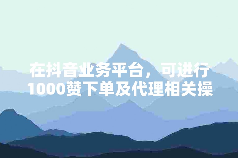 在抖音业务平台，可进行1000赞下单及代理相关操作。