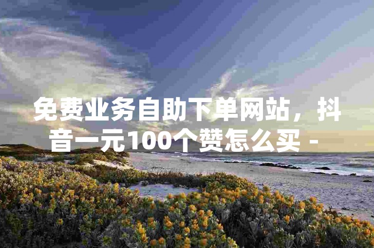 免费业务自助下单网站，抖音一元100个赞怎么买 - qq刷访客量网站一元一万 - 加粉丝的最快方法。