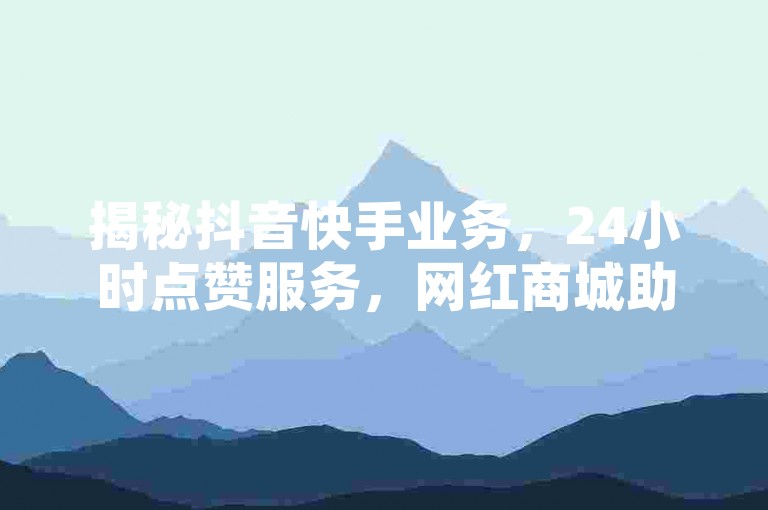 揭秘抖音快手业务，24小时点赞服务，网红商城助力粉丝增长。