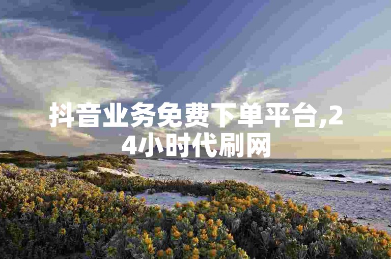 抖音业务免费下单平台,24小时代刷网
