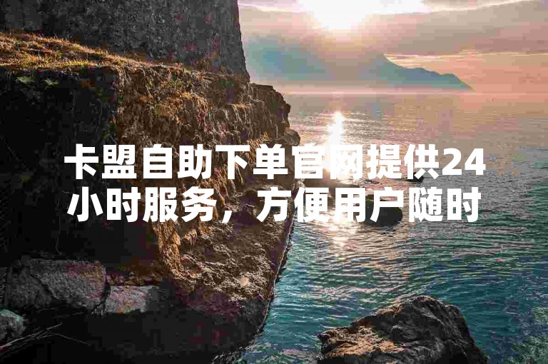 卡盟自助下单官网提供24小时服务，方便用户随时下单。
