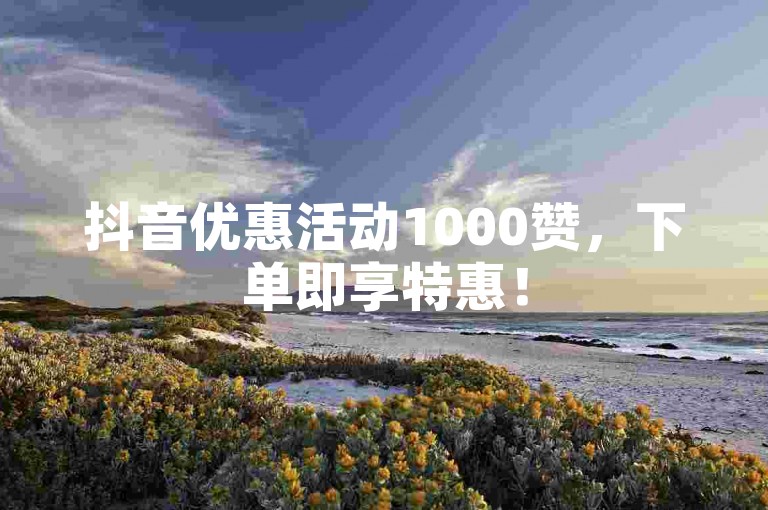 抖音优惠活动1000赞，下单即享特惠！