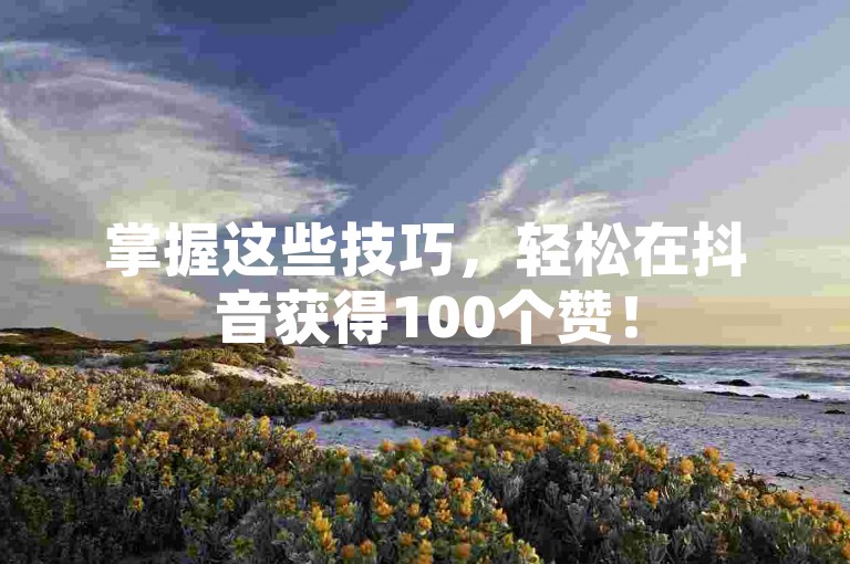 掌握这些技巧，轻松在抖音获得100个赞！