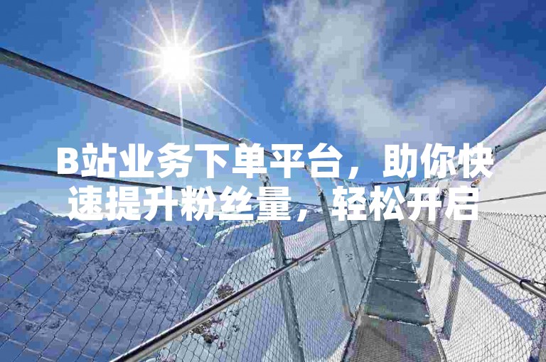 B站业务下单平台，助你快速提升粉丝量，轻松开启橱窗功能。