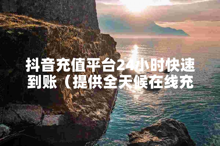 抖音充值平台24小时快速到账（提供全天候在线充值服务）