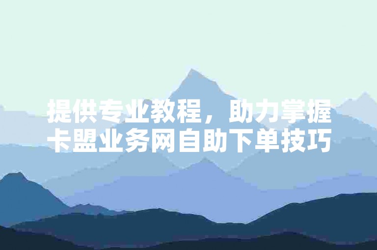 提供专业教程，助力掌握卡盟业务网自助下单技巧。