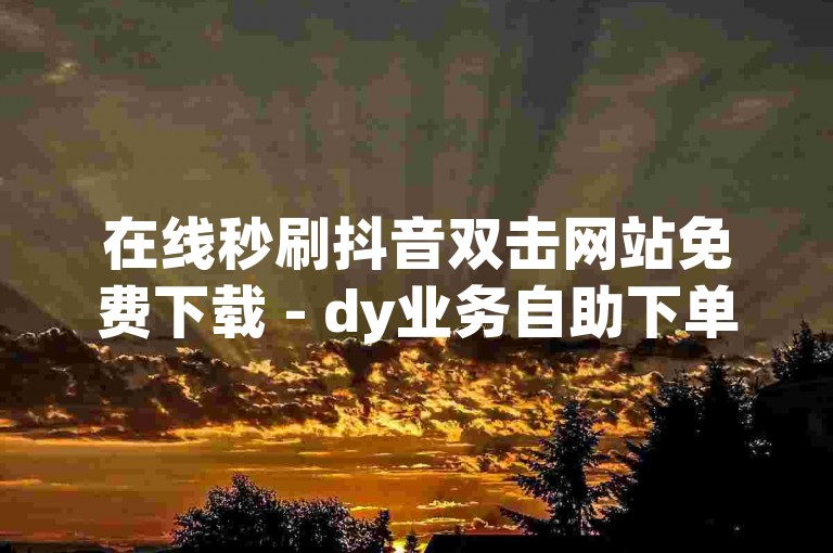 在线秒刷抖音双击网站免费下载 - dy业务自助下单平台湖南