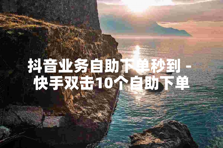 抖音业务自助下单秒到 - 快手双击10个自助下单