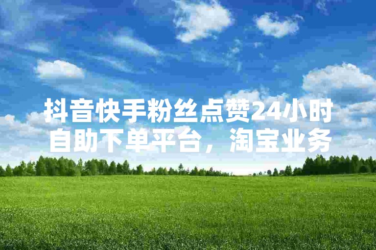 抖音快手粉丝点赞24小时自助下单平台，淘宝业务在线办理。