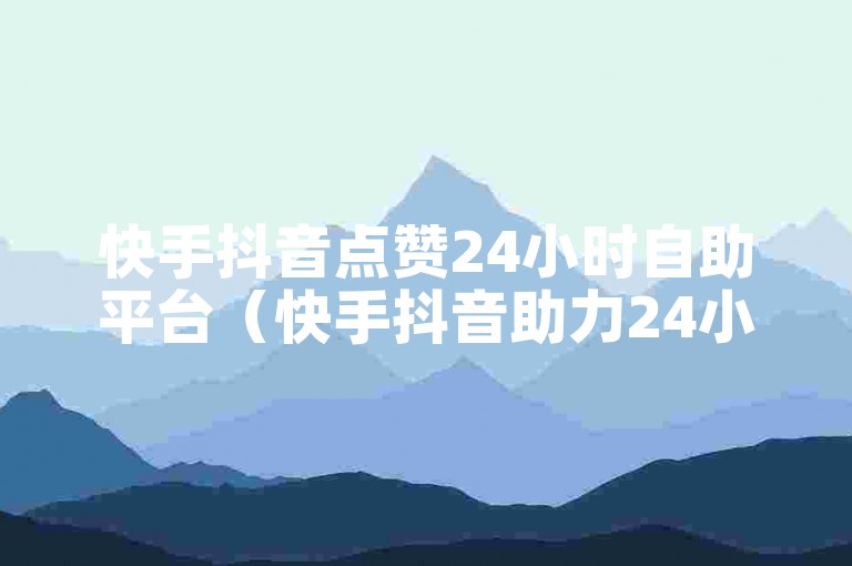 快手抖音点赞24小时自助平台（快手抖音助力24小时点赞新体验）