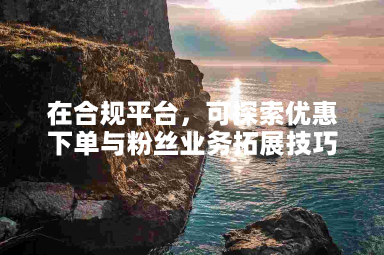 在合规平台，可探索优惠下单与粉丝业务拓展技巧。
