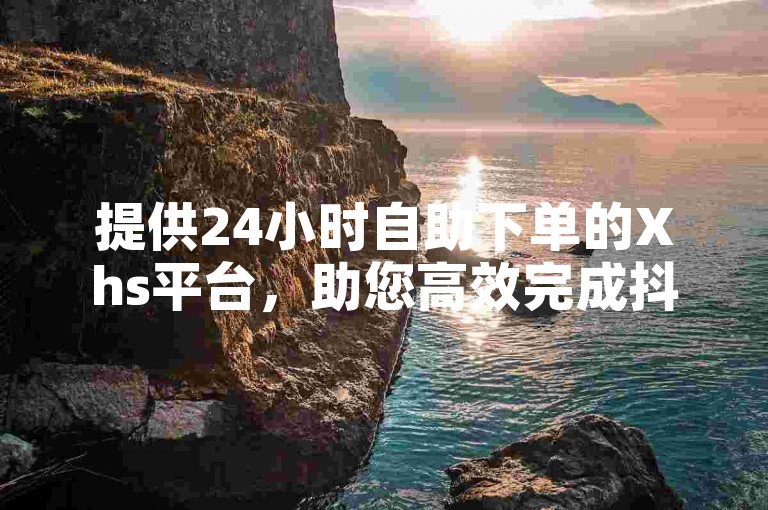 提供24小时自助下单的Xhs平台，助您高效完成抖音业务。