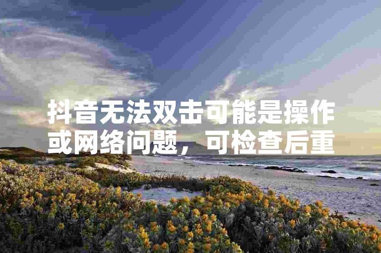 抖音无法双击可能是操作或网络问题，可检查后重试。